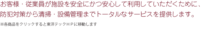 お客様･従業員が施設を安全にかつ安心して利用していただくために、防犯対策から清掃・設備管理までトータルなサービスをご提供します。