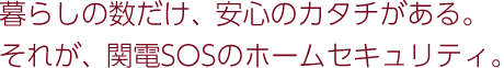 暮らしの数だけ、安心のカタチがある。それが、関電SOSのホームセキュリティ。